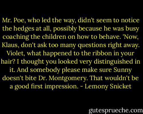 Mr. Poe, who led the way, didn't seem to notice the hedges at all, possibly because he was busy coaching the children on how to behave. 'Now, Klaus, don't ask too many questions right away. Violet, what happened to the ribbon in your hair? I thought you looked very distinguished in it. And somebody please make sure Sunny doesn't bite Dr. Montgomery. That wouldn't be a good first impression. - Lemony Snicket