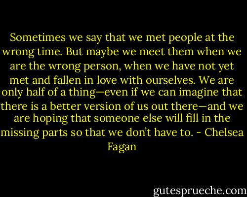 Sometimes we say that we met people at the wrong time. But maybe we meet them when we are the wrong person, when we have not yet met and fallen in love with ourselves. We are only half of a thing—even if we can imagine that there is a better version of us out there—and we are hoping that someone else will fill in the missing parts so that we don’t have to. - Chelsea Fagan