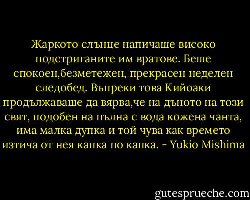 Жаркото слънце напичаше високо подстриганите им вратове. Беше спокоен,безметежен, прекрасен неделен следобед. Въпреки това Кийоаки продължаваше да вярва,че на дъното на този свят, подобен на пълна с вода кожена чанта, има малка дупка и той чува как времето изтича от нея капка по капка. - Yukio Mishima