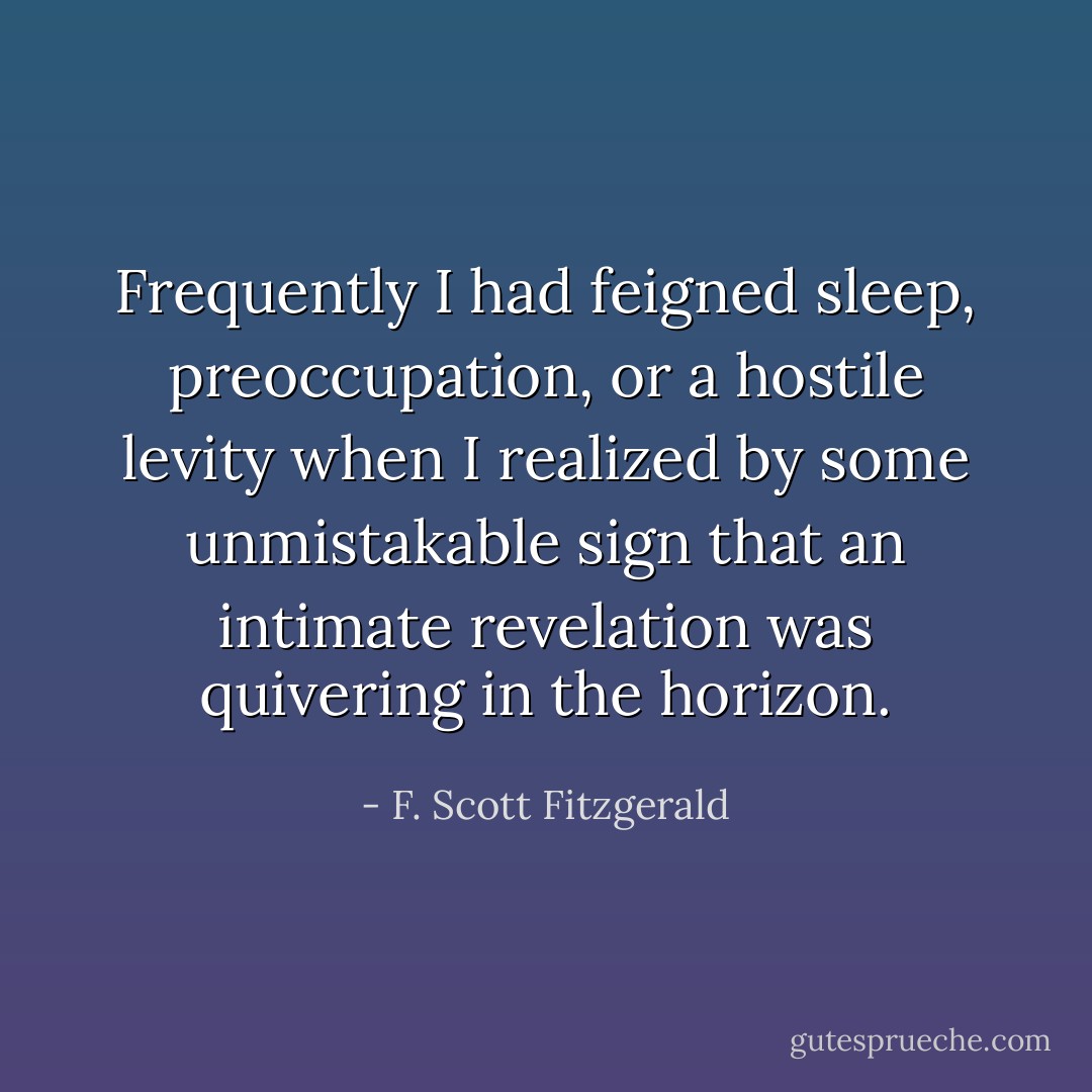 Frequently I had feigned sleep, preoccupation, or a hostile levity when I realized by some unmistakable sign that an intimate revelation was quivering in the horizon. - F. Scott Fitzgerald
