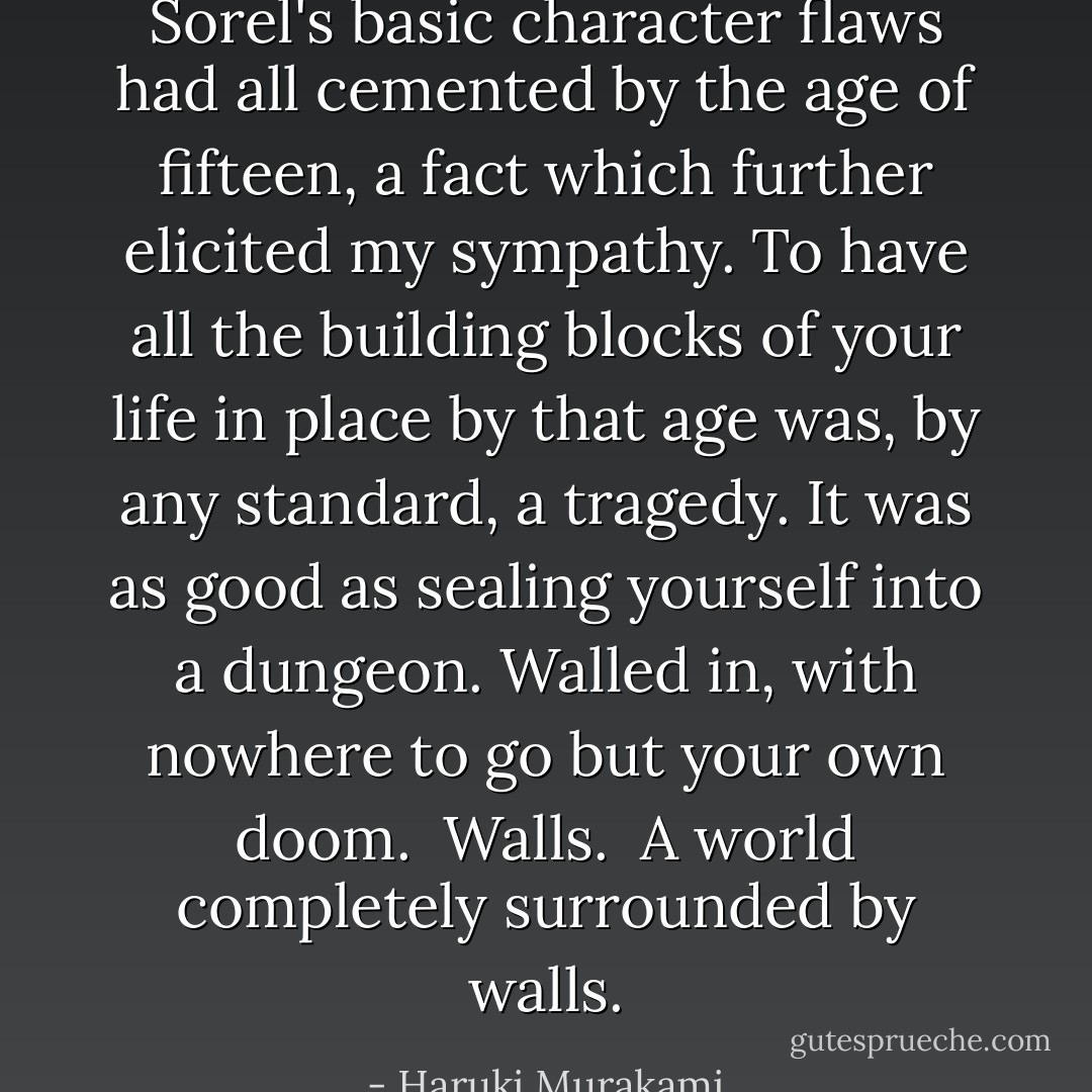 Sorel's basic character flaws had all cemented by the age of fifteen, a fact which further elicited my sympathy. To have all the building blocks of your life in place by that age was, by any standard, a tragedy. It was as good as sealing yourself into a dungeon. Walled in, with nowhere to go but your own doom. <br />Walls. <br />A world completely surrounded by walls. - Haruki Murakami