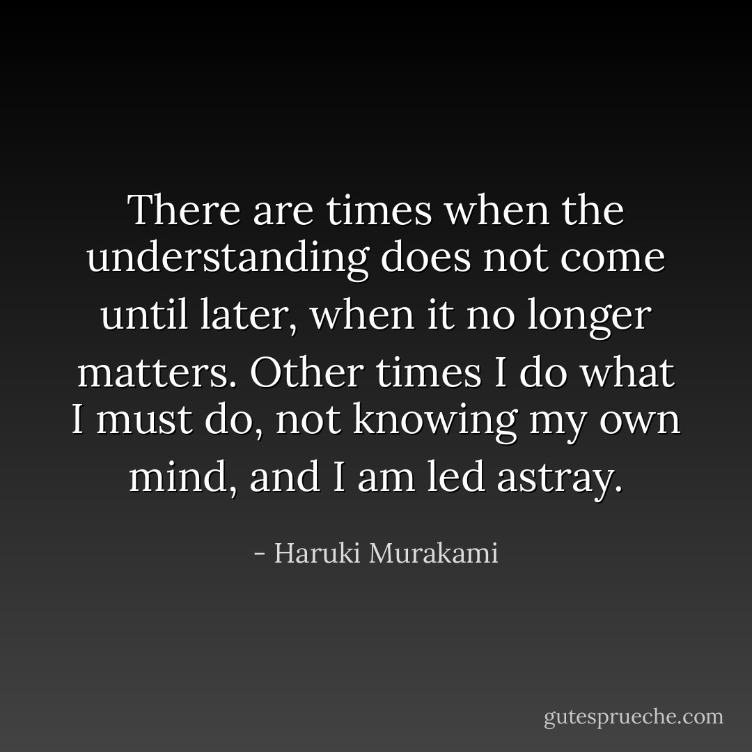 There are times when the understanding does not come until later, when it no longer matters. Other times I do what I must do, not knowing my own mind, and I am led astray. - Haruki Murakami