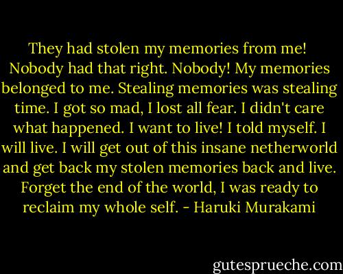 They had stolen my memories from me! <br />Nobody had that right. Nobody! My memories belonged to me. Stealing memories was stealing time. I got so mad, I lost all fear. I didn't care what happened. I want to live! I told myself. I will live. I will get out of this insane netherworld and get back my stolen memories back and live. Forget the end of the world, I was ready to reclaim my whole self. - Haruki Murakami