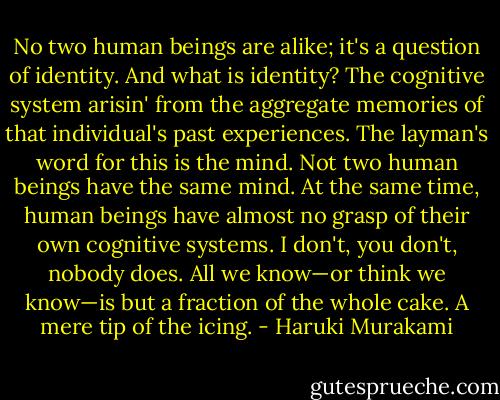 No two human beings are alike; it's a question of identity. And what is identity? The cognitive system arisin' from the aggregate memories of that individual's past experiences. The layman's word for this is the mind. Not two human beings have the same mind. At the same time, human beings have almost no grasp of their own cognitive systems. I don't, you don't, nobody does. All we know—or think we know—is but a fraction of the whole cake. A mere tip of the icing. - Haruki Murakami