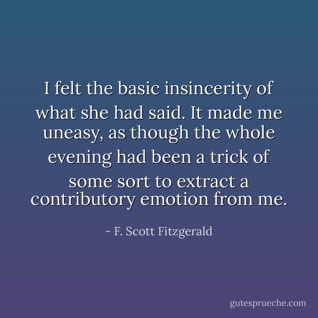 I felt the basic insincerity of what she had said. It made me uneasy, as though the whole evening had been a trick of some sort to extract a contributory emotion from me. - F. Scott Fitzgerald