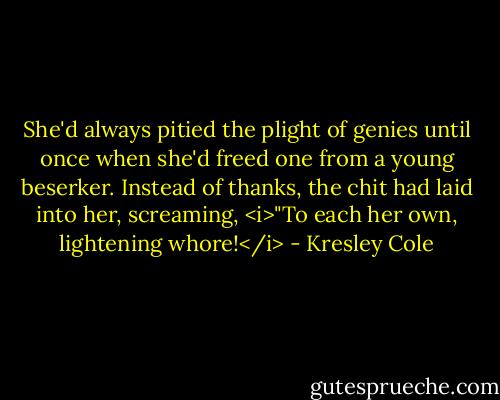 She'd always pitied the plight of genies until once when she'd freed one from a young beserker. Instead of thanks, the chit had laid into her, screaming, <i>"To each her own, lightening whore!</i> - Kresley Cole