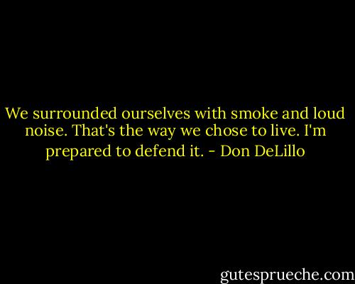 We surrounded ourselves with smoke and loud noise. That's the way we chose to live. I'm prepared to defend it. - Don DeLillo