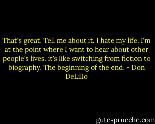 That's great. Tell me about it. I hate my life. I'm at the point where I want to hear about other people's lives. it's like switching from fiction to biography. The beginning of the end. - Don DeLillo