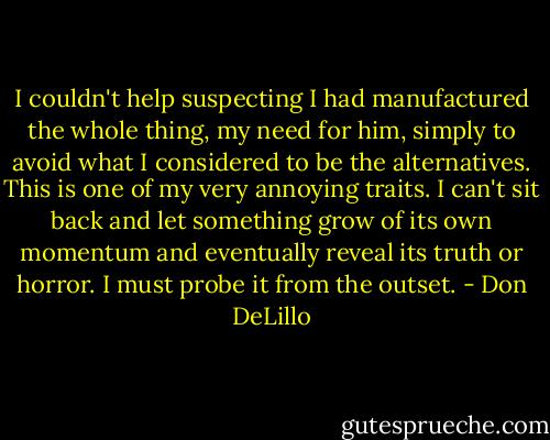 I couldn't help suspecting I had manufactured the whole thing, my need for him, simply to avoid what I considered to be the alternatives. This is one of my very annoying traits. I can't sit back and let something grow of its own momentum and eventually reveal its truth or horror. I must probe it from the outset. - Don DeLillo