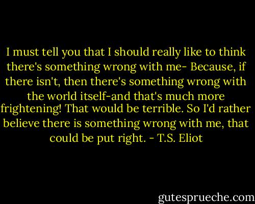 I must tell you that I should really like to think there's something wrong with me- Because, if there isn't, then there's something wrong with the world itself-and that's much more frightening! That would be terrible. So I'd rather believe there is something wrong with me, that could be put right. - T.S. Eliot