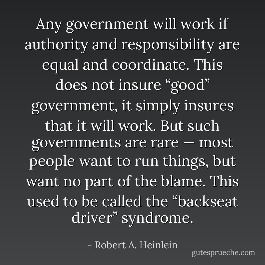 Any government will work if authority and responsibility are equal and coordinate. This does not insure “good” government, it simply insures that it will work. But such governments are rare — most people want to run things, but want no part of the blame. This used to be called the “backseat driver” syndrome. - Robert A. Heinlein