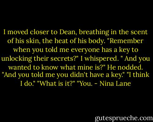 I moved closer to Dean, breathing in the scent of his skin, the heat of his body. "Remember when you told me everyone has a key to unlocking their secrets?" I whispered. " And you wanted to know what mine is?" He nodded. "And you told me you didn't have a key." "I think I do." "What is it?" "You. - Nina Lane