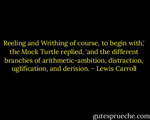 Reeling and Writhing of course, to begin with,' the Mock Turtle replied, 'and the different branches of arithmetic-ambition, distraction, uglification, and derision. - Lewis Carroll