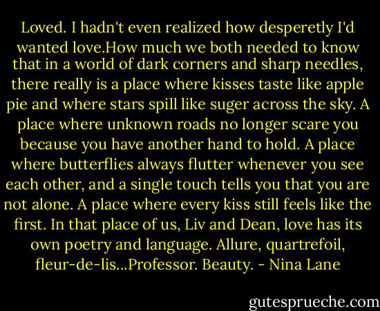 Loved. I hadn't even realized how desperetly I'd wanted love.How much we both needed to know that in a world of dark corners and sharp needles, there really is a place where kisses taste like apple pie and where stars spill like suger across the sky. A place where unknown roads no longer scare you because you have another hand to hold. A place where butterflies always flutter whenever you see each other, and a single touch tells you that you are not alone. A place where every kiss still feels like the first. In that place of us, Liv and Dean, love has its own poetry and language. Allure, quartrefoil, fleur-de-lis...Professor. Beauty. - Nina Lane