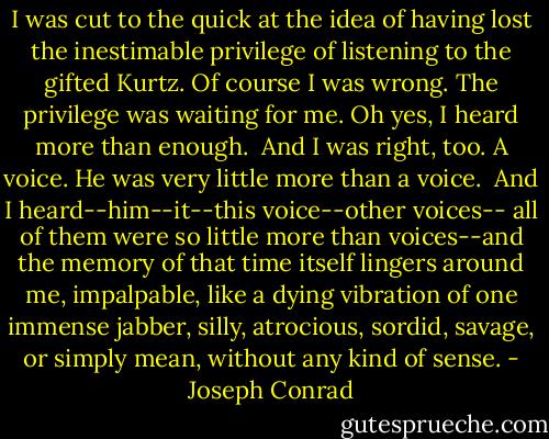 I was cut to the quick at the idea of having lost the inestimable privilege of listening to the gifted Kurtz. Of course I was wrong. The privilege was waiting for me. Oh yes, I heard more than enough. <br />And I was right, too. A voice. He was very little more than a voice. <br />And I heard--him--it--this voice--other voices-- all of them were so little more than voices--and the memory of that time itself lingers around me, impalpable, like a dying vibration of one immense jabber, silly, atrocious, sordid, savage, or simply mean, without any kind of sense. - Joseph Conrad