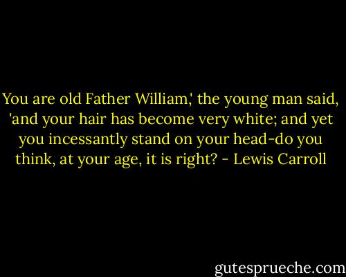 You are old Father William,' the young man said, 'and your hair has become very white; and yet you incessantly stand on your head-do you think, at your age, it is right? - Lewis Carroll