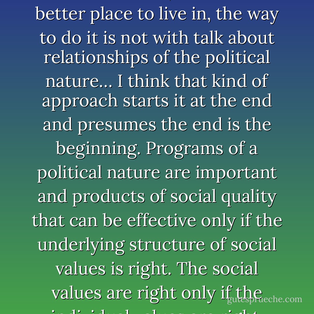 I think that if we are going to reform the world, and make it a better place to live in, the way to do it is not with talk about relationships of the political nature… I think that kind of approach starts it at the end and presumes the end is the beginning. Programs of a political nature are important and products of social quality that can be effective only if the underlying structure of social values is right. The social values are right only if the individual values are right. - Robert M. Pirsig