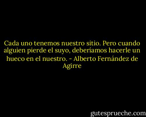 Cada uno tenemos nuestro sitio. Pero cuando alguien pierde el suyo, deberíamos hacerle un hueco en el nuestro. - Alberto Fernández de Agirre