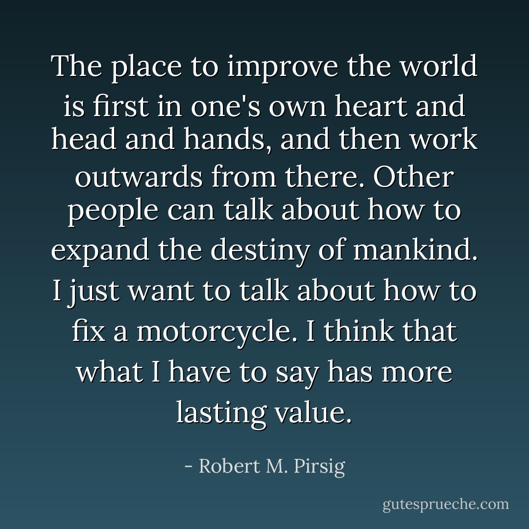 The place to improve the world is first in one's own heart and head and hands, and then work outwards from there. Other people can talk about how to expand the destiny of mankind. I just want to talk about how to fix a motorcycle. I think that what I have to say has more lasting value. - Robert M. Pirsig