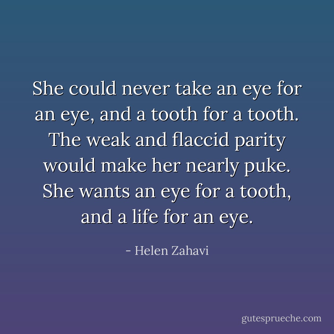 She could never take an eye for an eye, and a tooth for a tooth. The weak and flaccid parity would make her nearly puke. She wants an eye for a tooth, and a life for an eye. - Helen Zahavi