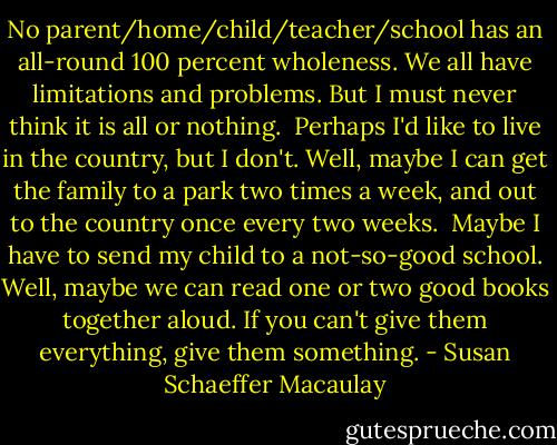 No parent/home/child/teacher/school has an all-round 100 percent wholeness. We all have limitations and problems. But I must never think it is all or nothing.<br /> Perhaps I'd like to live in the country, but I don't. Well, maybe I can get the family to a park two times a week, and out to the country once every two weeks.<br /> Maybe I have to send my child to a not-so-good school. Well, maybe we can read one or two good books together aloud. If you can't give them everything, give them something. - Susan Schaeffer Macaulay