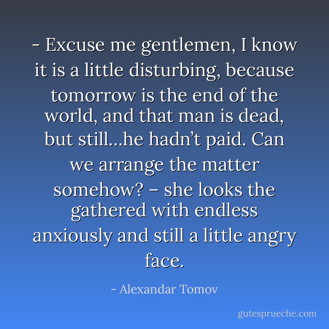 - Excuse me gentlemen, I know it is a little disturbing, because tomorrow is the end of the world, and that man is dead, but still…he hadn’t paid. Can we arrange the matter somehow? – she looks the gathered with endless anxiously and still a little angry face. - Alexandar Tomov
