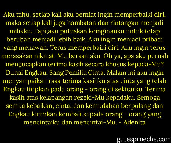 Aku tahu, setiap kali aku berniat ingin memperbaiki diri, maka setiap kali juga hambatan dan rintangan menjadi milikku. Tapi,aku putuskan keinginanku untuk tetap berubah menjadi lebih baik. Aku ingin menjadi pribadi yang menawan. Terus memperbaiki diri. Aku ingin terus merasakan nikmat-Mu bersamaku.<br />Oh ya, apa aku pernah mengucapkan terima kasih secara khusus kepada-Mu? Duhai Engkau, Sang Pemilik Cinta. Malam ini aku ingin menyampaikan rasa terima kasihku atas cinta yang telah Engkau titipkan pada orang - orang di sekitarku. Terima kasih atas kelapangan rezeki-Mu kepadaku. Semoga semua kebaikan, cinta, dan kemudahan berpulang dan Engkau kirimkan kembali kepada orang - orang yang mencintaiku dan mencintai-Mu. - Adenita