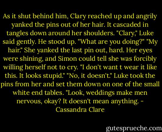 As it shut behind him, Clary reached up and angrily yanked the pins out of her hair. It cascaded in tangles down around her shoulders. "Clary," Luke said gently. He stood up. "What are you doing?" "My hair." She yanked the last pin out, hard. Her eyes were shining, and Simon could tell she was forcibly willing herself not to cry. "I don't want t wear it like this. It looks stupid." "No, it doesn't." Luke took the pins from her and set them down on one of the small white end tables. "Look, weddings make men nervous, okay? It doesn't mean anything. - Cassandra Clare