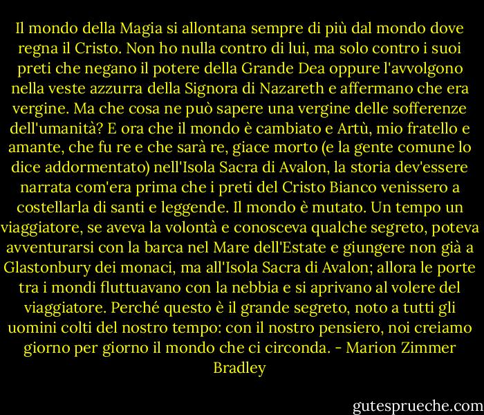 Il mondo della Magia si allontana sempre di più dal mondo dove regna il Cristo. Non ho nulla contro di lui, ma solo contro i suoi preti che negano il potere della Grande Dea oppure l'avvolgono nella veste azzurra della Signora di Nazareth e affermano che era vergine. Ma che cosa ne può sapere una vergine delle sofferenze dell'umanità?<br />E ora che il mondo è cambiato e Artù, mio fratello e amante, che fu re e che sarà re, giace morto (e la gente comune lo dice addormentato) nell'Isola Sacra di Avalon, la storia dev'essere narrata com'era prima che i preti del Cristo Bianco venissero a costellarla di santi e leggende.<br />Il mondo è mutato. Un tempo un viaggiatore, se aveva la volontà e conosceva qualche segreto, poteva avventurarsi con la barca nel Mare dell'Estate e giungere non già a Glastonbury dei monaci, ma all'Isola Sacra di Avalon; allora le porte tra i mondi fluttuavano con la nebbia e si aprivano al volere del viaggiatore. Perché questo è il grande segreto, noto a tutti gli uomini colti del nostro tempo: con il nostro pensiero, noi creiamo giorno per giorno il mondo che ci circonda. - Marion Zimmer Bradley
