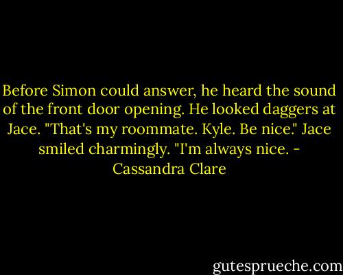 Before Simon could answer, he heard the sound of the front door opening. He looked daggers at Jace. "That's my roommate. Kyle. Be nice." Jace smiled charmingly. "I'm always nice. - Cassandra Clare