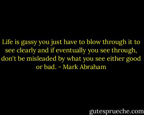 Life is gassy you just have to blow through it to see clearly and if eventually you see through, don't be misleaded by what you see either good or bad. - Mark Abraham