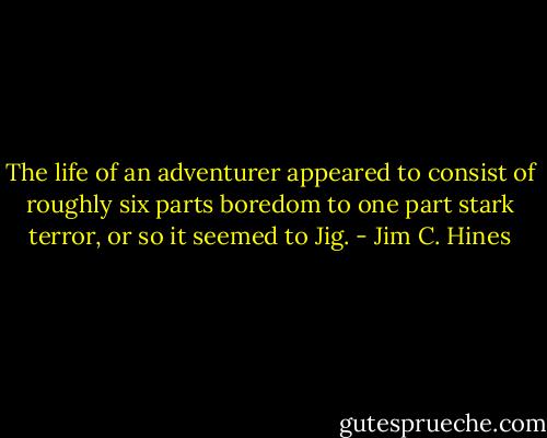 The life of an adventurer appeared to consist of roughly six parts boredom to one part stark terror, or so it seemed to Jig. - Jim C. Hines