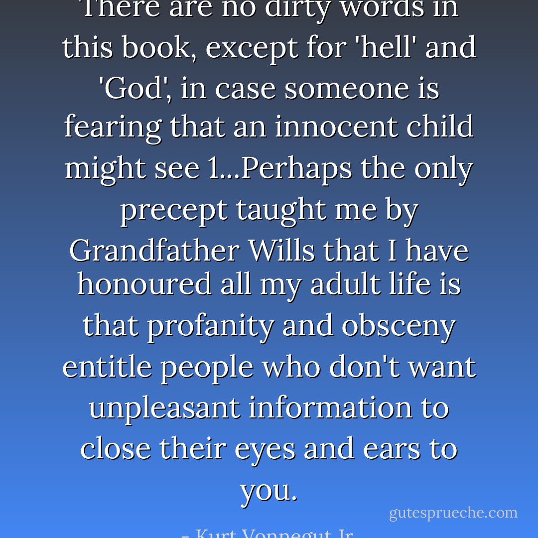 There are no dirty words in this book, except for 'hell' and 'God', in case someone is fearing that an innocent child might see 1...Perhaps the only precept taught me by Grandfather Wills that I have honoured all my adult life is that profanity and obsceny entitle people who don't want unpleasant information to close their eyes and ears to you. - Kurt Vonnegut Jr.