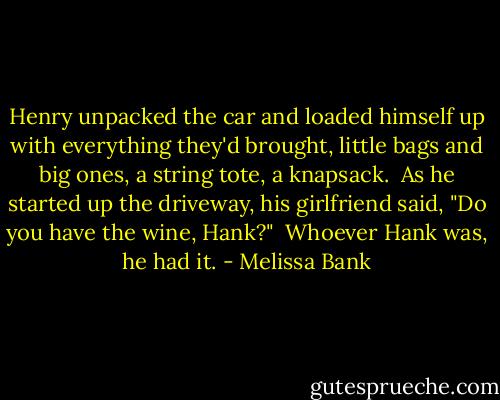 Henry unpacked the car and loaded himself up with everything they'd brought, little bags and big ones, a string tote, a knapsack.<br /><br />As he started up the driveway, his girlfriend said, "Do you have the wine, Hank?"<br /><br />Whoever Hank was, he had it. - Melissa Bank