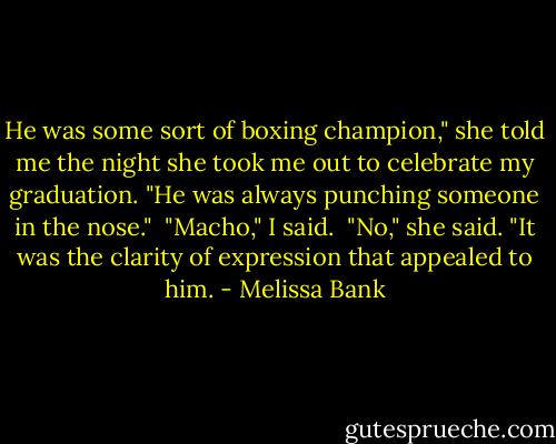 He was some sort of boxing champion," she told me the night she took me out to celebrate my graduation. "He was always punching someone in the nose."<br /><br />"Macho," I said.<br /><br />"No," she said. "It was the clarity of expression that appealed to him. - Melissa Bank