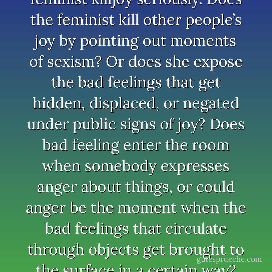 Let’s take this figure of the feminist killjoy seriously. Does the feminist kill other people’s joy by pointing out moments of sexism? Or does she expose the bad feelings that get hidden, displaced, or negated under public signs of joy? Does bad feeling enter the room when somebody expresses anger about things, or could anger be the moment when the bad feelings that circulate through objects get brought to the surface in a certain way? - Sara Ahmed