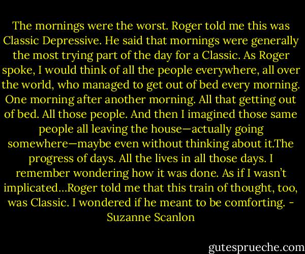 The mornings were the worst. Roger told me this was Classic Depressive. He said that mornings were generally the most trying part of the day for a Classic. As Roger spoke, I would think of all the people everywhere, all over the world, who managed to get out of bed every morning. One morning after another morning. All that getting out of bed. All those people. And then I imagined those same people all leaving the house—actually going somewhere—maybe even without thinking about it.The progress of days. All the lives in all those days. I remember wondering how it was done. As if I wasn’t implicated…Roger told me that this train of thought, too, was Classic. I wondered if he meant to be comforting. - Suzanne Scanlon