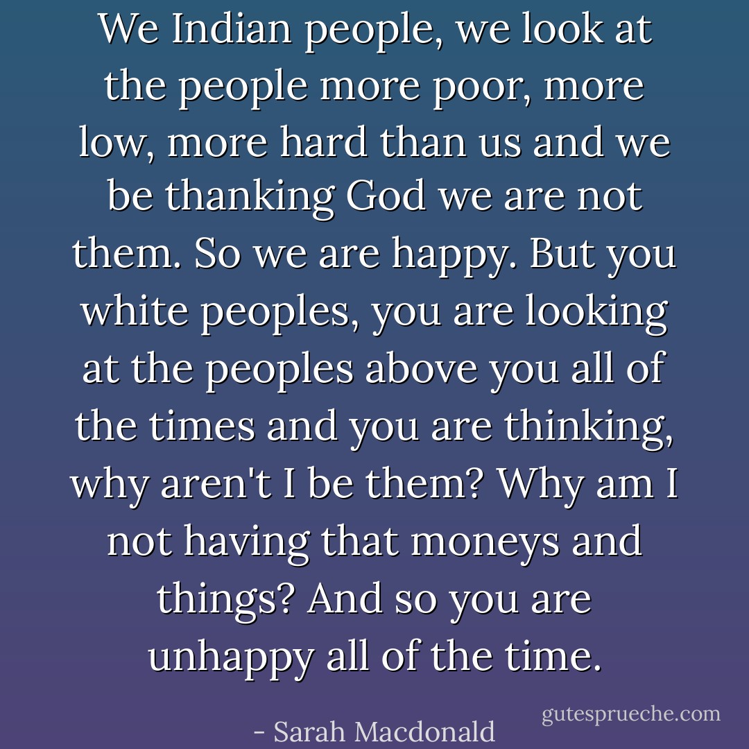 We Indian people, we look at the people more poor, more low, more hard than us and we be thanking God we are not them. So we are happy. But you white peoples, you are looking at the peoples above you all of the times and you are thinking, why aren't I be them? Why am I not having that moneys and things? And so you are unhappy all of the time. - Sarah Macdonald