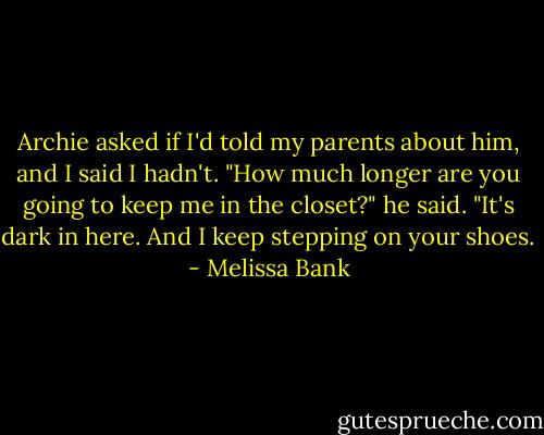 Archie asked if I'd told my parents about him, and I said I hadn't. "How much longer are you going to keep me in the closet?" he said. "It's dark in here. And I keep stepping on your shoes. - Melissa Bank