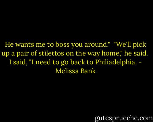 He wants me to boss you around."<br /><br />"We'll pick up a pair of stilettos on the way home," he said.<br /><br />I said, "I need to go back to Philiadelphia. - Melissa Bank