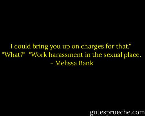 I could bring you up on charges for that."<br /><br />"What?"<br /><br />"Work harassment in the sexual place. - Melissa Bank