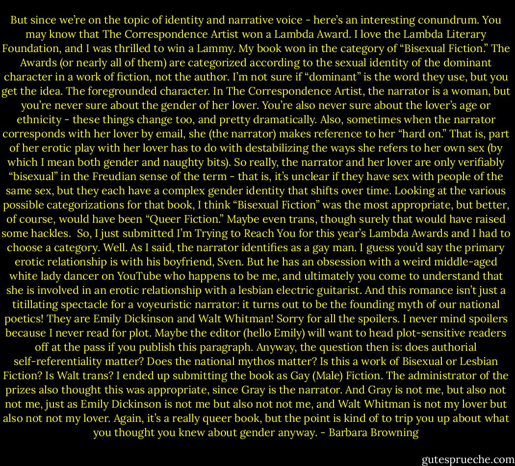 But since we’re on the topic of identity and narrative voice - here’s an interesting conundrum. You may know that The Correspondence Artist won a Lambda Award. I love the Lambda Literary Foundation, and I was thrilled to win a Lammy. My book won in the category of “Bisexual Fiction.” The Awards (or nearly all of them) are categorized according to the sexual identity of the dominant character in a work of fiction, not the author. I’m not sure if “dominant” is the word they use, but you get the idea. The foregrounded character. In The Correspondence Artist, the narrator is a woman, but you’re never sure about the gender of her lover. You’re also never sure about the lover’s age or ethnicity - these things change too, and pretty dramatically. Also, sometimes when the narrator corresponds with her lover by email, she (the narrator) makes reference to her “hard on.” That is, part of her erotic play with her lover has to do with destabilizing the ways she refers to her own sex (by which I mean both gender and naughty bits). So really, the narrator and her lover are only verifiably “bisexual” in the Freudian sense of the term - that is, it’s unclear if they have sex with people of the same sex, but they each have a complex gender identity that shifts over time. Looking at the various possible categorizations for that book, I think “Bisexual Fiction” was the most appropriate, but better, of course, would have been “Queer Fiction.” Maybe even trans, though surely that would have raised some hackles.<br /><br />So, I just submitted I’m Trying to Reach You for this year’s Lambda Awards and I had to choose a category. Well. As I said, the narrator identifies as a gay man. I guess you’d say the primary erotic relationship is with his boyfriend, Sven. But he has an obsession with a weird middle-aged white lady dancer on YouTube who happens to be me, and ultimately you come to understand that she is involved in an erotic relationship with a lesbian electric guitarist. And this romance isn’t just a titillating spectacle for a voyeuristic narrator: it turns out to be the founding myth of our national poetics! They are Emily Dickinson and Walt Whitman! Sorry for all the spoilers. I never mind spoilers because I never read for plot. Maybe the editor (hello Emily) will want to head plot-sensitive readers off at the pass if you publish this paragraph. Anyway, the question then is: does authorial self-referentiality matter? Does the national mythos matter? Is this a work of Bisexual or Lesbian Fiction? Is Walt trans? I ended up submitting the book as Gay (Male) Fiction. The administrator of the prizes also thought this was appropriate, since Gray is the narrator. And Gray is not me, but also not not me, just as Emily Dickinson is not me but also not not me, and Walt Whitman is not my lover but also not not my lover. Again, it’s a really queer book, but the point is kind of to trip you up about what you thought you knew about gender anyway. - Barbara Browning