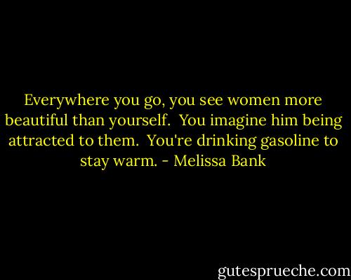 Everywhere you go, you see women more beautiful than yourself.<br /><br />You imagine him being attracted to them.<br /><br />You're drinking gasoline to stay warm. - Melissa Bank