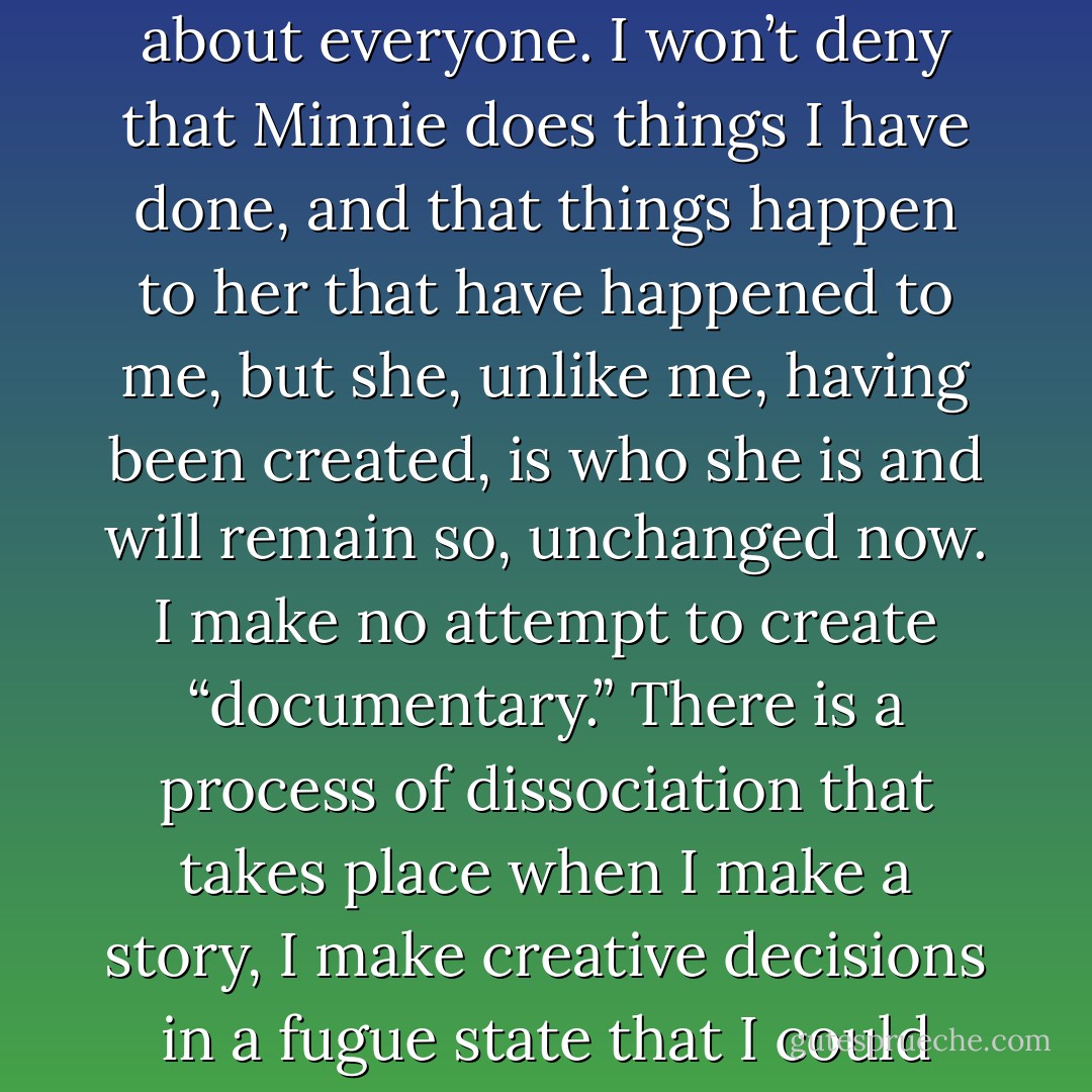 I haven’t been disingenuous in what I’ve said describing my perception of “truth” and “reality.” Certainly, I understand what is generally meant to be the “truth,” I understand this notion, but it’s not something I trust in, OK?<br /><br />The only answer that feels true (I said feels, not is) is that yes, the character Minnie is me, but she is not me. She is a projection of some tumult which originates within me, but she is not me. I use elements of myself, including my likeness, for the character, perhaps as Cindy Sherman uses herself in her work, but like Sherman’s photographs, the work itself is not any more about the creator than it is about everyone. I won’t deny that Minnie does things I have done, and that things happen to her that have happened to me, but she, unlike me, having been created, is who she is and will remain so, unchanged now. I make no attempt to create “documentary.” There is a process of dissociation that takes place when I make a story, I make creative decisions in a fugue state that I could hardly describe to you, but the end result is, I hope, a story with some meaning or resonance, something created, with a beginning, a middle and an end, an encapsulation of feeling and impression, but in no way a documentary of anything other than an “emotional truth.”<br /><br />If I told most interviewers that my work is “true” and that it is based on real events that occurred in my life, they would more readily accept this than they do the explanation I try to give. Sadly, what they would believe feels to me like a lie and a simplification of a process that is for me as complex and vague as life itself… - Phoebe Gloeckner