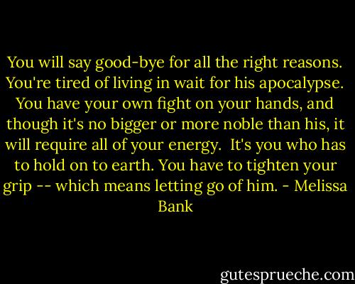 You will say good-bye for all the right reasons. You're tired of living in wait for his apocalypse. You have your own fight on your hands, and though it's no bigger or more noble than his, it will require all of your energy.<br /><br />It's you who has to hold on to earth. You have to tighten your grip -- which means letting go of him. - Melissa Bank