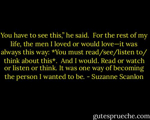 You have to see this,” he said.<br /><br />For the rest of my life, the men I loved or would love—it was always this way: *You must read/see/listen to/ think about this*.<br /><br />And I would. Read or watch or listen or think. It was one way of becoming the person I wanted to be. - Suzanne Scanlon