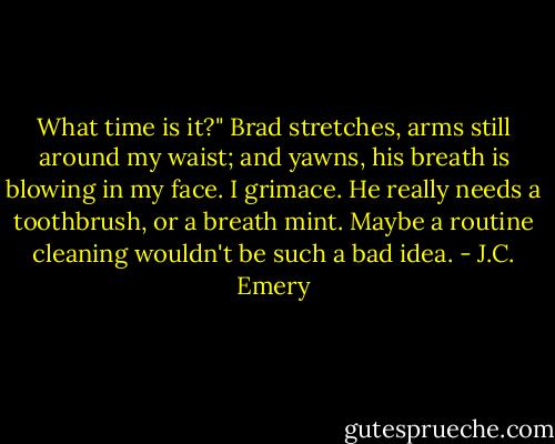 What time is it?" Brad stretches, arms still around my waist; and yawns, his breath is blowing in my face. I grimace. He really needs a toothbrush, or a breath mint. Maybe a routine cleaning wouldn't be such a bad idea. - J.C. Emery