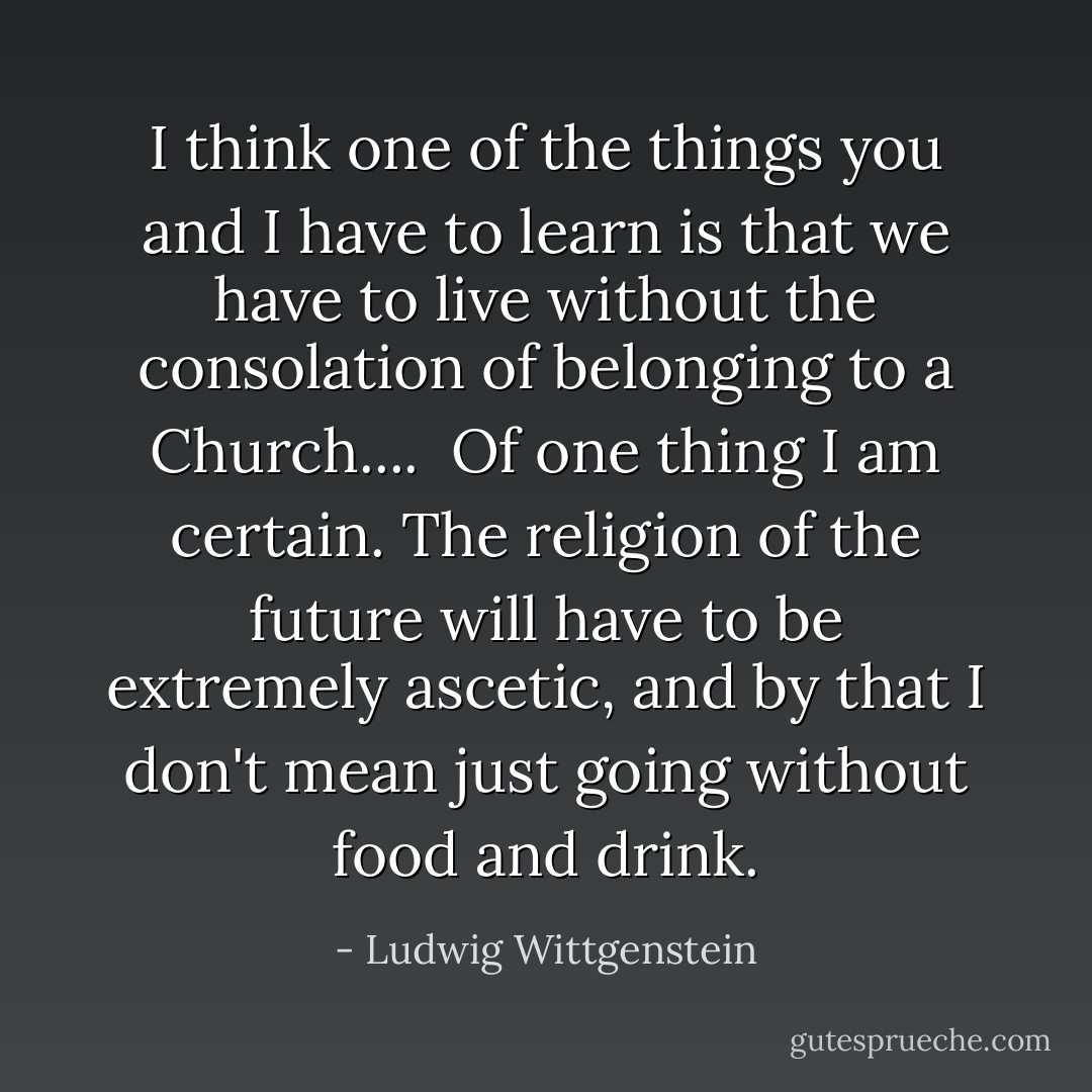 I think one of the things you and I have to learn is that we have to live without the consolation of belonging to a Church....<br /><br />Of one thing I am certain. The religion of the future will have to be extremely ascetic, and by that I don't mean just going without food and drink. - Ludwig Wittgenstein
