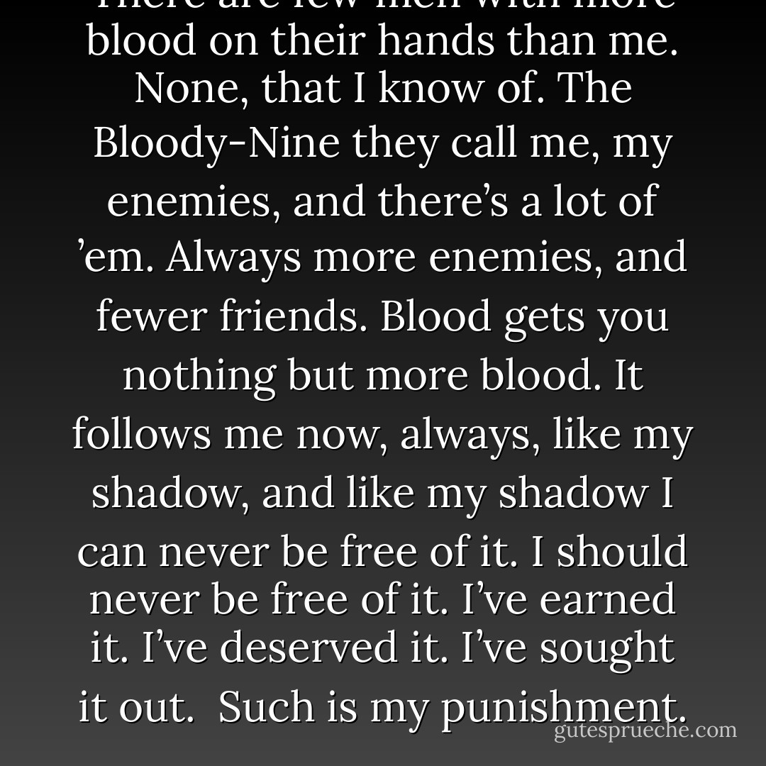 There are few men with more blood on their hands than me. None, that I know of.<br />The Bloody-Nine they call me, my enemies, and there’s a lot of ’em. Always more enemies, and fewer friends.<br />Blood gets you nothing but more blood.<br />It follows me now, always, like my shadow, and like my shadow I can never be free of it.<br />I should never be free of it.<br />I’ve earned it.<br />I’ve deserved it.<br />I’ve sought it out.<br /><br />Such is my punishment. - Joe Abercrombie