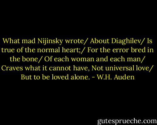 What mad Nijinsky wrote/ About Diaghilev/ Is true of the normal heart;/ For the error bred in the bone/ Of each woman and each man/ Craves what it cannot have, Not universal love/ But to be loved alone. - W.H. Auden